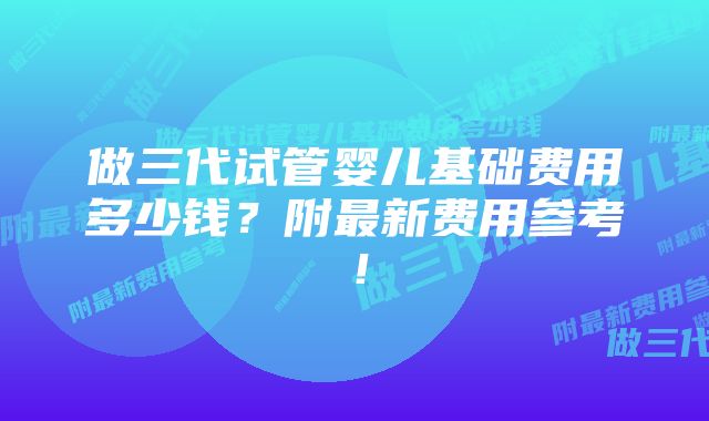 做三代试管婴儿基础费用多少钱？附最新费用参考！