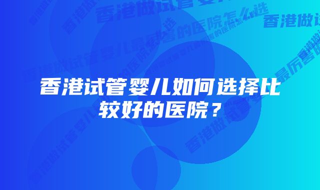 香港试管婴儿如何选择比较好的医院？