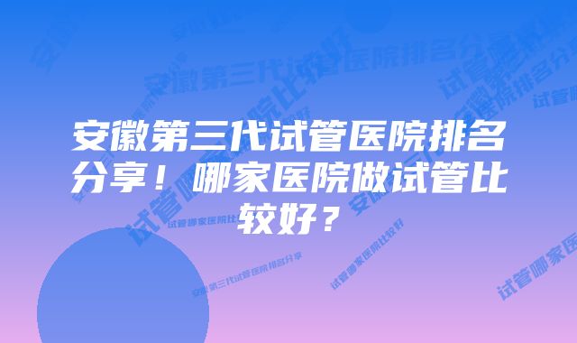 安徽第三代试管医院排名分享！哪家医院做试管比较好？