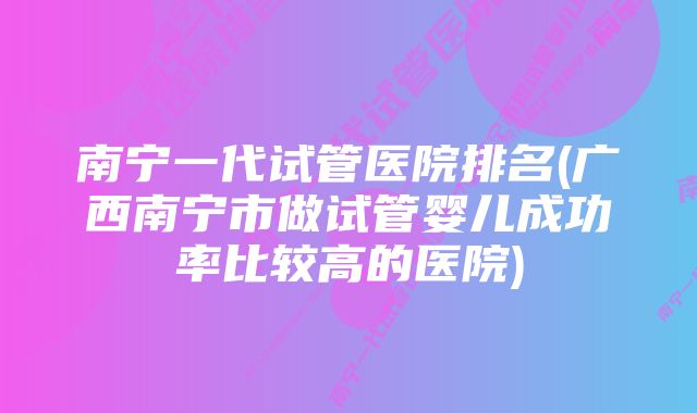 南宁一代试管医院排名(广西南宁市做试管婴儿成功率比较高的医院)