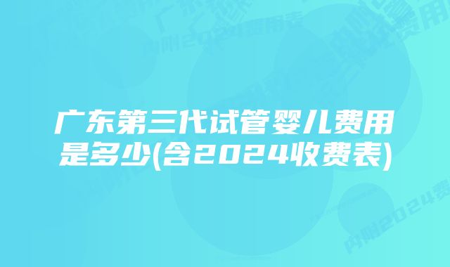 广东第三代试管婴儿费用是多少(含2024收费表)