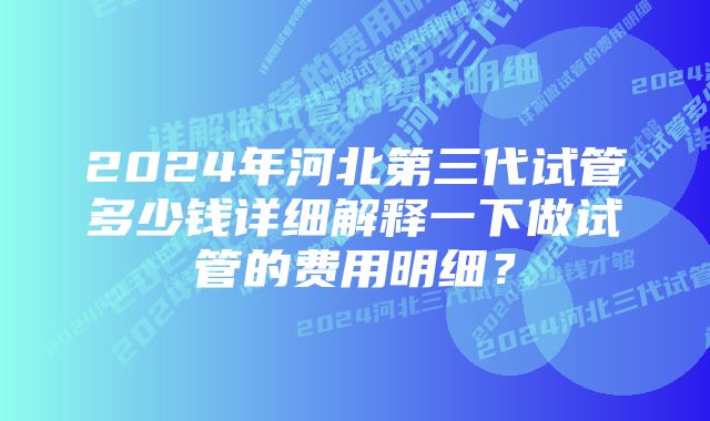 2024年河北第三代试管多少钱详细解释一下做试管的费用明细？