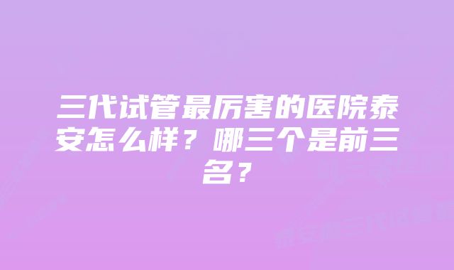 三代试管最厉害的医院泰安怎么样？哪三个是前三名？