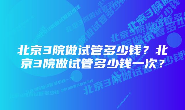 北京3院做试管多少钱？北京3院做试管多少钱一次？