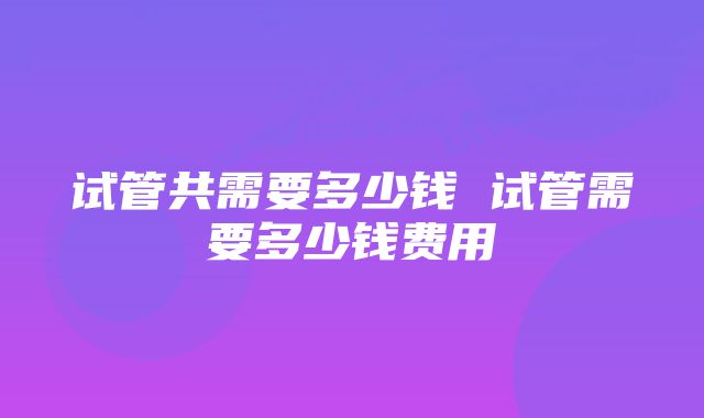 试管共需要多少钱 试管需要多少钱费用