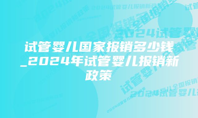 试管婴儿国家报销多少钱_2024年试管婴儿报销新政策