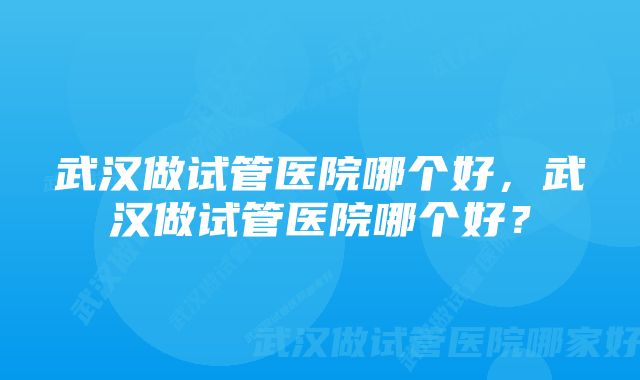 武汉做试管医院哪个好，武汉做试管医院哪个好？