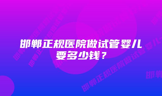 邯郸正规医院做试管婴儿要多少钱？