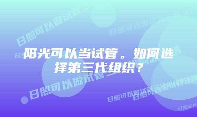 阳光可以当试管。如何选择第三代组织？