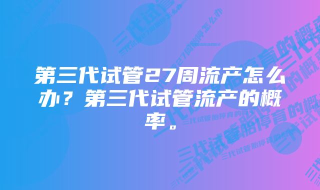 第三代试管27周流产怎么办？第三代试管流产的概率。