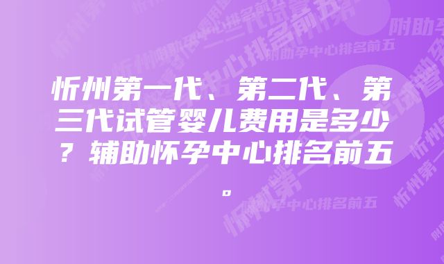 忻州第一代、第二代、第三代试管婴儿费用是多少？辅助怀孕中心排名前五。