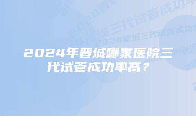 2024年晋城哪家医院三代试管成功率高？