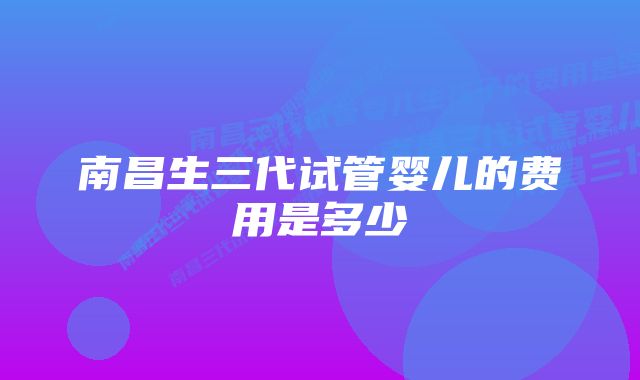 南昌生三代试管婴儿的费用是多少