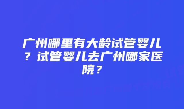 广州哪里有大龄试管婴儿？试管婴儿去广州哪家医院？