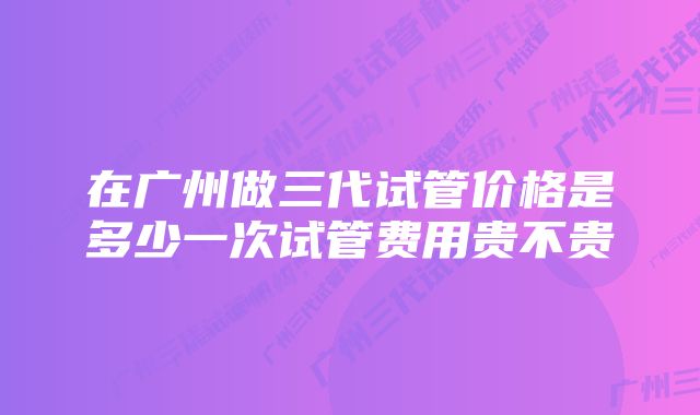 在广州做三代试管价格是多少一次试管费用贵不贵