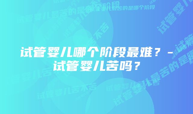 试管婴儿哪个阶段最难？-试管婴儿苦吗？