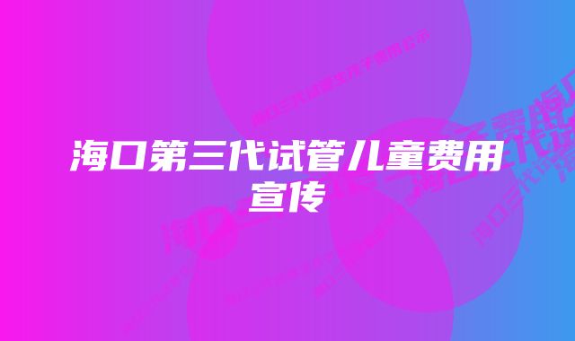 海口第三代试管儿童费用宣传