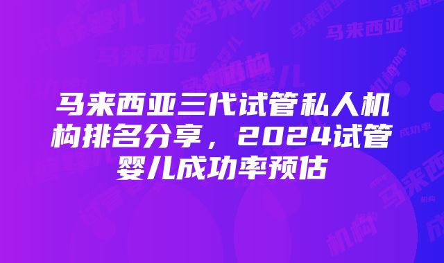 马来西亚三代试管私人机构排名分享，2024试管婴儿成功率预估