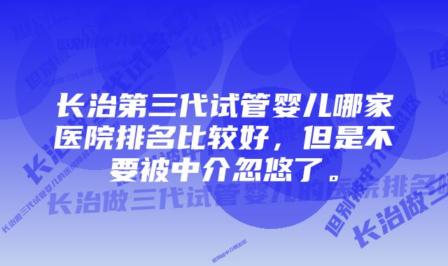 长治第三代试管婴儿哪家医院排名比较好，但是不要被中介忽悠了。