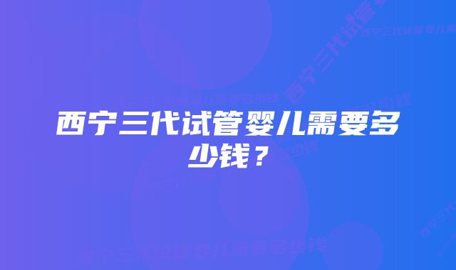 西宁三代试管婴儿需要多少钱？