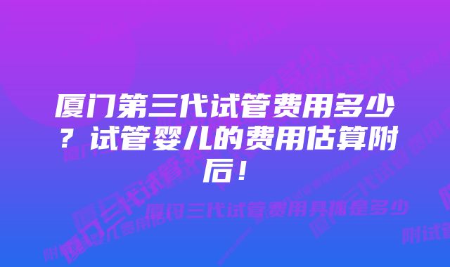 厦门第三代试管费用多少？试管婴儿的费用估算附后！