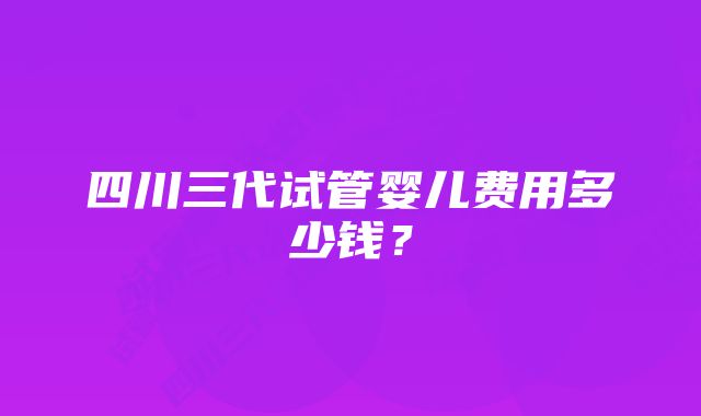 四川三代试管婴儿费用多少钱？