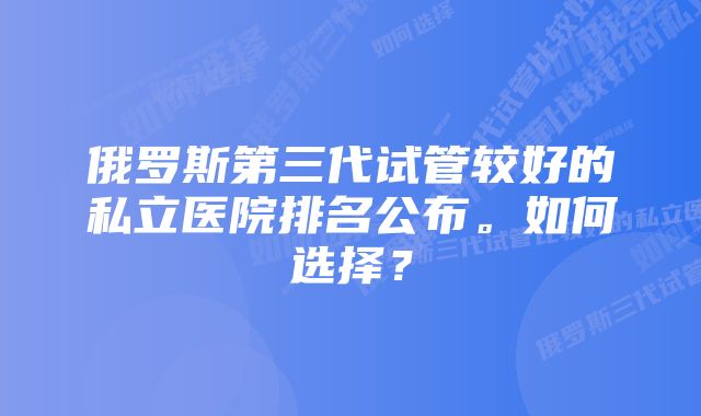 俄罗斯第三代试管较好的私立医院排名公布。如何选择？