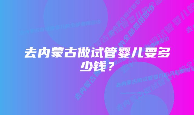 去内蒙古做试管婴儿要多少钱？