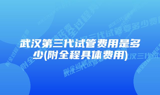 武汉第三代试管费用是多少(附全程具体费用)