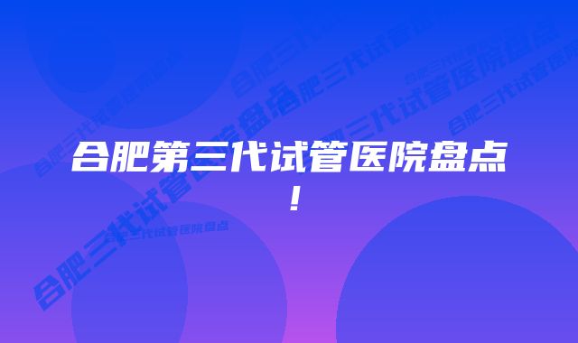 合肥第三代试管医院盘点！