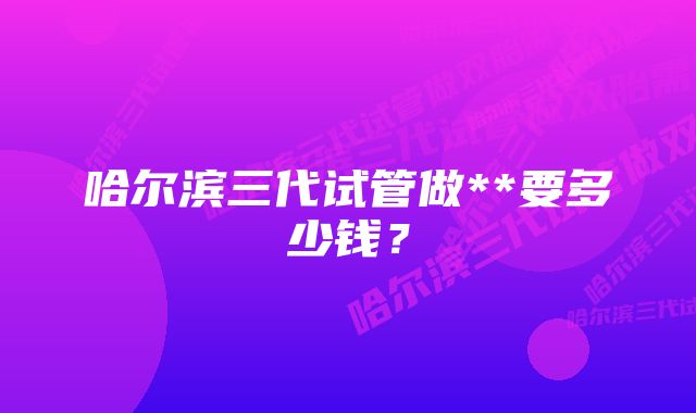 哈尔滨三代试管做**要多少钱？