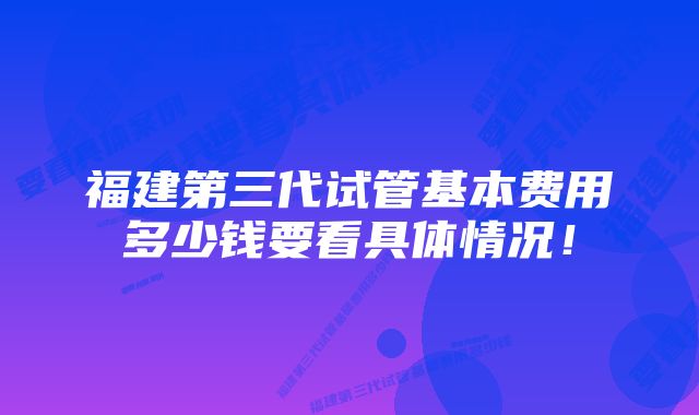 福建第三代试管基本费用多少钱要看具体情况！