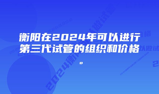 衡阳在2024年可以进行第三代试管的组织和价格。