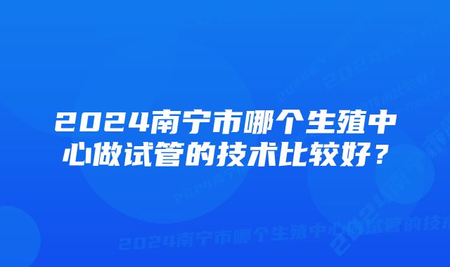 2024南宁市哪个生殖中心做试管的技术比较好？