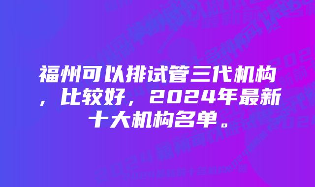 福州可以排试管三代机构，比较好，2024年最新十大机构名单。