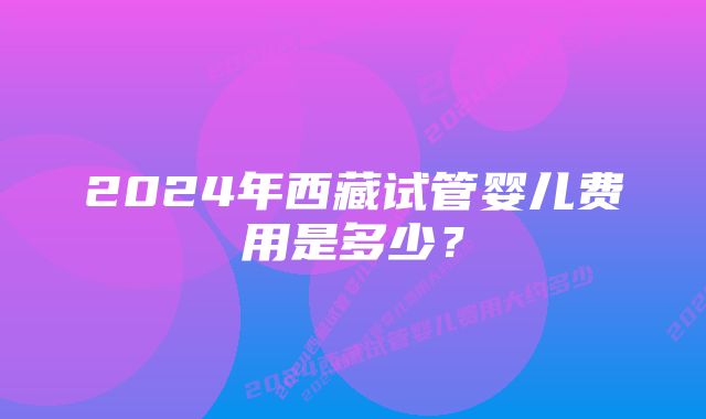 2024年西藏试管婴儿费用是多少？