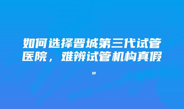 如何选择晋城第三代试管医院，难辨试管机构真假。