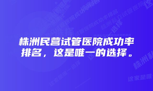 株洲民营试管医院成功率排名，这是唯一的选择。