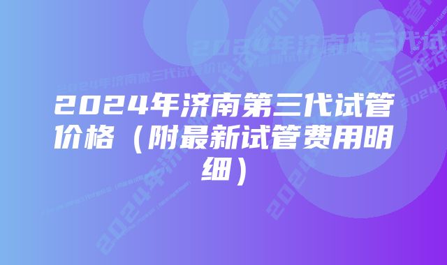 2024年济南第三代试管价格（附最新试管费用明细）