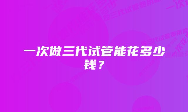 一次做三代试管能花多少钱？