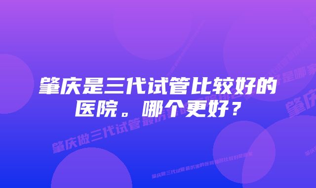 肇庆是三代试管比较好的医院。哪个更好？