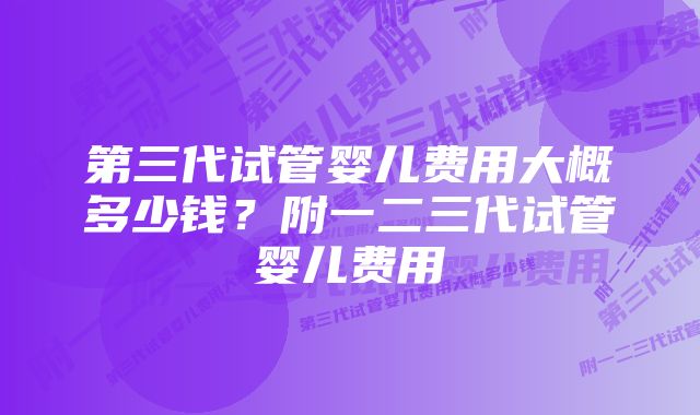 第三代试管婴儿费用大概多少钱？附一二三代试管婴儿费用