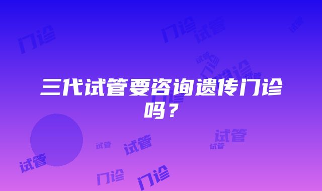 三代试管要咨询遗传门诊吗？