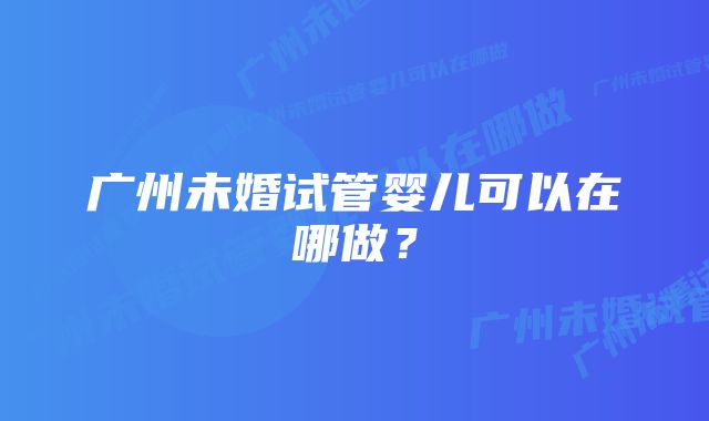 广州未婚试管婴儿可以在哪做？