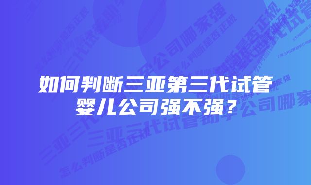 如何判断三亚第三代试管婴儿公司强不强？