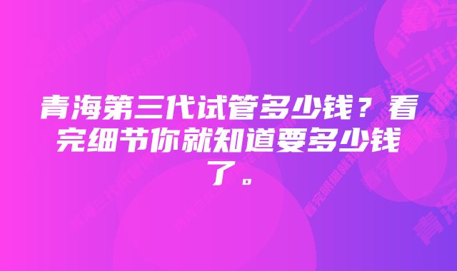 青海第三代试管多少钱？看完细节你就知道要多少钱了。