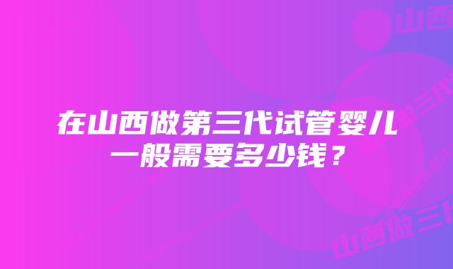 在山西做第三代试管婴儿一般需要多少钱？