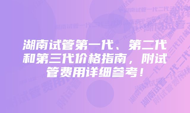 湖南试管第一代、第二代和第三代价格指南，附试管费用详细参考！