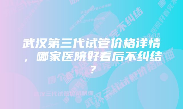 武汉第三代试管价格详情，哪家医院好看后不纠结？