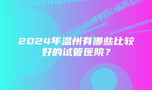 2024年温州有哪些比较好的试管医院？